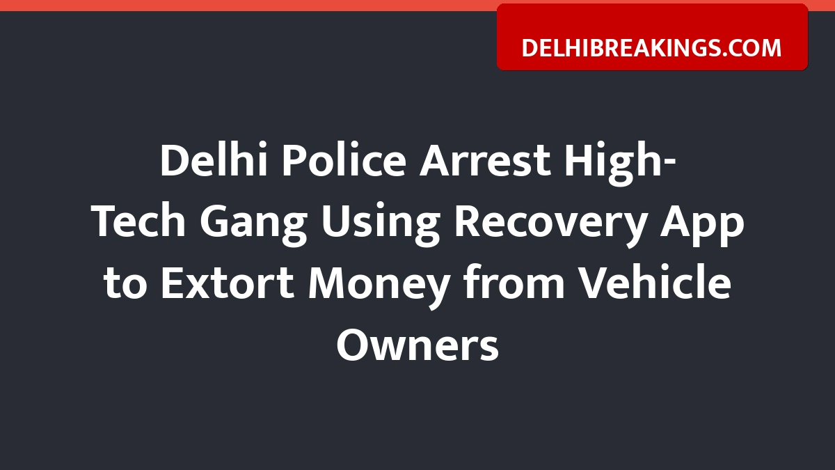 delhibreakings delhi police bust high tech extortion gang using recovery app Delhi Police Arrest High-Tech Gang Using Recovery App to Extort Money from Vehicle Owners
